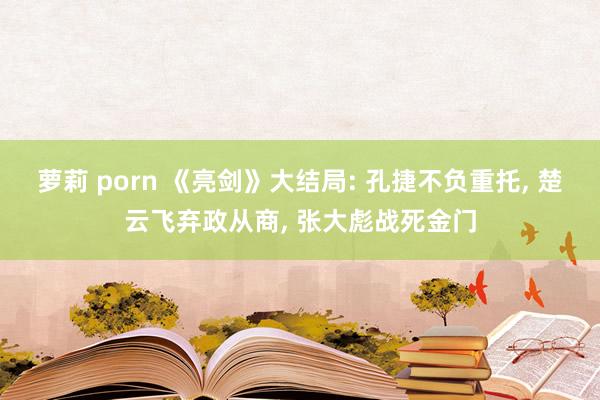 萝莉 porn 《亮剑》大结局: 孔捷不负重托， 楚云飞弃政从商， 张大彪战死金门