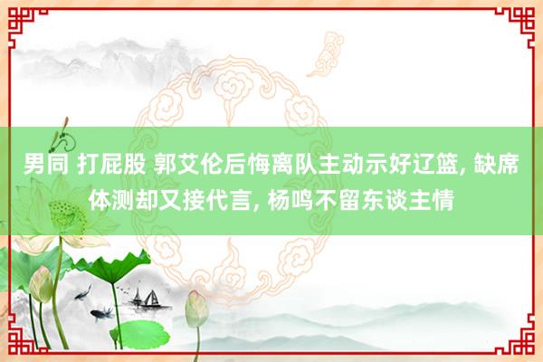 男同 打屁股 郭艾伦后悔离队主动示好辽篮， 缺席体测却又接代言， 杨鸣不留东谈主情