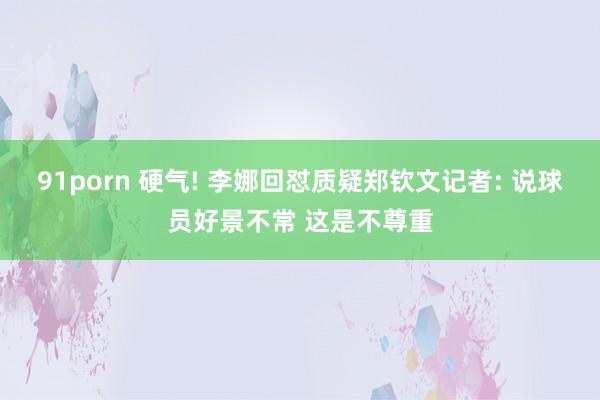 91porn 硬气! 李娜回怼质疑郑钦文记者: 说球员好景不常 这是不尊重