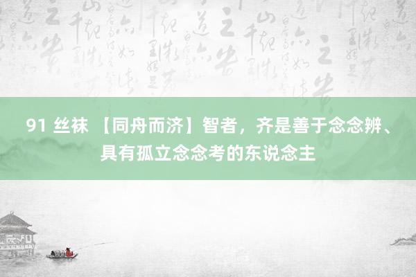 91 丝袜 【同舟而济】智者，齐是善于念念辨、具有孤立念念考的东说念主