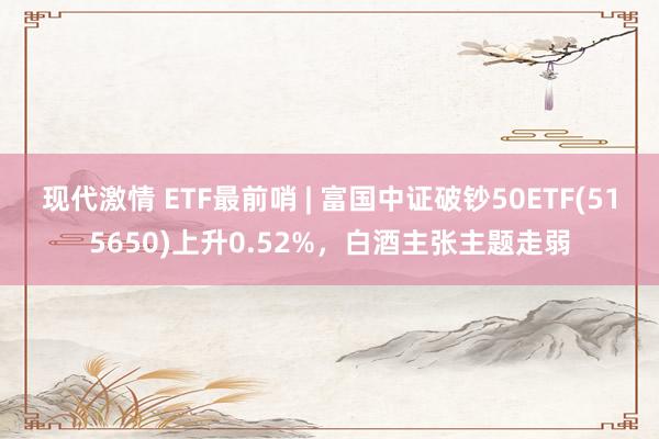 现代激情 ETF最前哨 | 富国中证破钞50ETF(515650)上升0.52%，白酒主张主题走弱