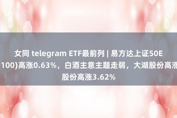 女同 telegram ETF最前列 | 易方达上证50ETF(510100)高涨0.63%，白酒主意主题走弱，大湖股份高涨3.62%