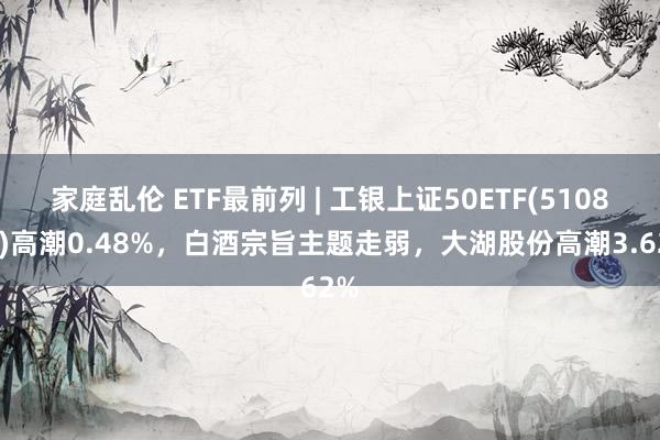 家庭乱伦 ETF最前列 | 工银上证50ETF(510850)高潮0.48%，白酒宗旨主题走弱，大湖股份高潮3.62%