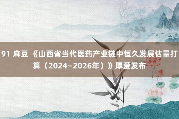 91 麻豆 《山西省当代医药产业链中恒久发展估量打算（2024—2026年）》厚爱发布