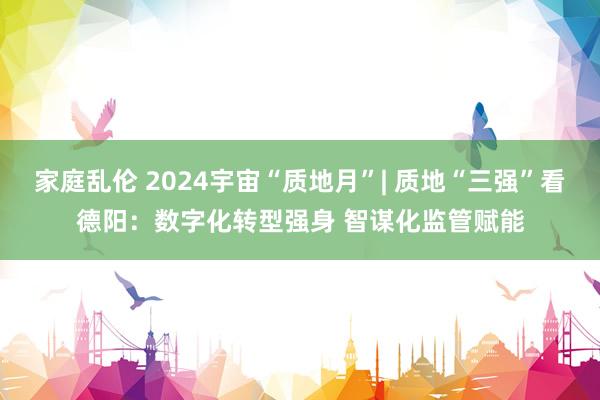 家庭乱伦 2024宇宙“质地月”| 质地“三强”看德阳：数字化转型强身 智谋化监管赋能