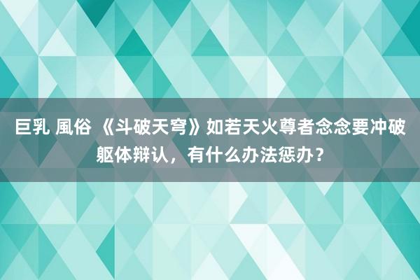 巨乳 風俗 《斗破天穹》如若天火尊者念念要冲破躯体辩认，有什么办法惩办？