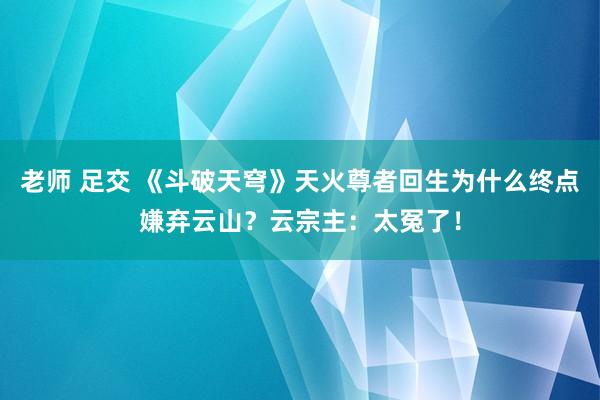 老师 足交 《斗破天穹》天火尊者回生为什么终点嫌弃云山？云宗主：太冤了！