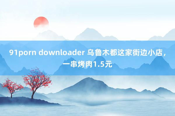 91porn downloader 乌鲁木都这家街边小店，一串烤肉1.5元