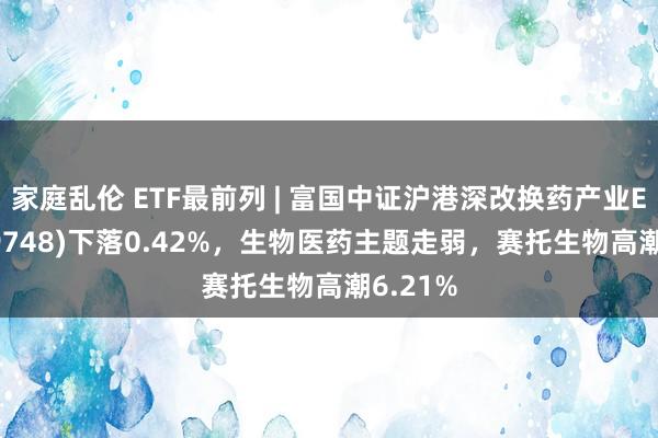 家庭乱伦 ETF最前列 | 富国中证沪港深改换药产业ETF(159748)下落0.42%，生物医药主题走弱，赛托生物高潮6.21%