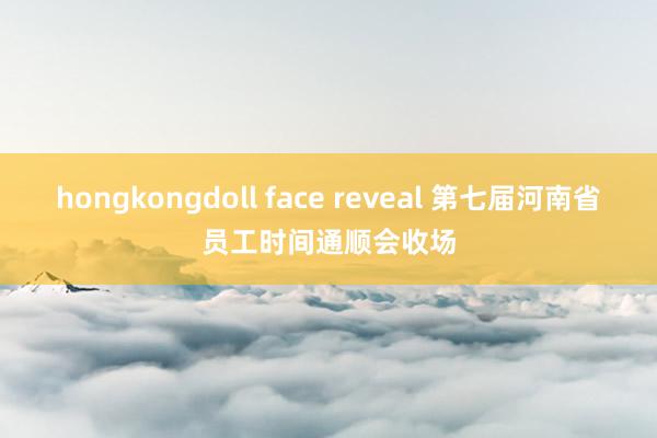 hongkongdoll face reveal 第七届河南省员工时间通顺会收场