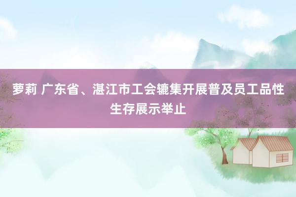 萝莉 广东省、湛江市工会辘集开展普及员工品性生存展示举止