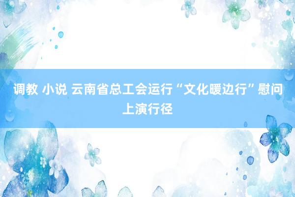 调教 小说 云南省总工会运行“文化暖边行”慰问上演行径