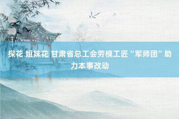 探花 姐妹花 甘肃省总工会劳模工匠“军师团”助力本事改动