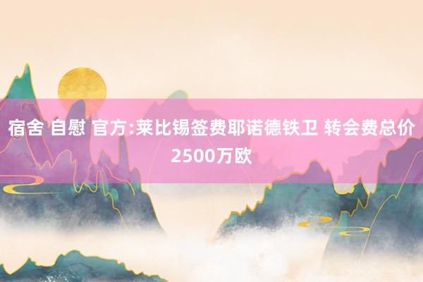 宿舍 自慰 官方:莱比锡签费耶诺德铁卫 转会费总价2500万欧