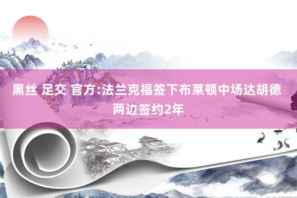 黑丝 足交 官方:法兰克福签下布莱顿中场达胡德 两边签约2年