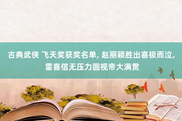 古典武侠 飞天奖获奖名单， 赵丽颖胜出喜极而泣， 雷喜信无压力圆视帝大满贯