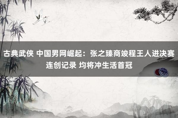 古典武侠 中国男网崛起：张之臻商竣程王人进决赛连创记录 均将冲生活首冠