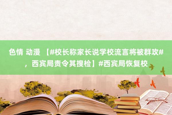 色情 动漫 【#校长称家长说学校流言将被群攻#，西宾局责令其搜检】#西宾局恢复校