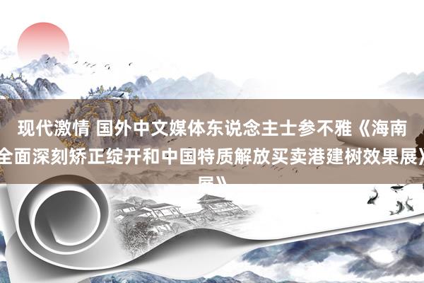 现代激情 国外中文媒体东说念主士参不雅《海南全面深刻矫正绽开和中国特质解放买卖港建树效果展》