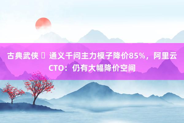 古典武侠 ​通义千问主力模子降价85%，阿里云CTO：仍有大幅降价空间