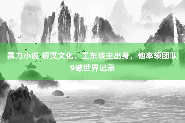 暴力小说 初汉文化、工东谈主出身，他率领团队9破世界记录