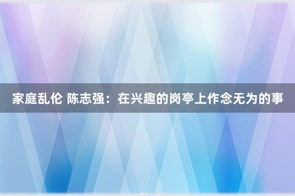 家庭乱伦 陈志强：在兴趣的岗亭上作念无为的事