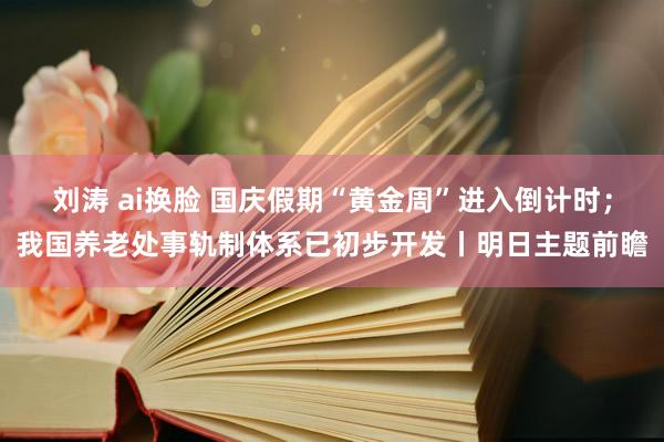 刘涛 ai换脸 国庆假期“黄金周”进入倒计时；我国养老处事轨制体系已初步开发丨明日主题前瞻