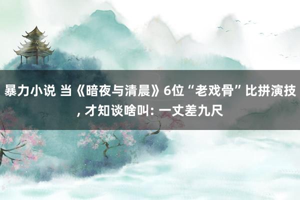 暴力小说 当《暗夜与清晨》6位“老戏骨”比拼演技， 才知谈啥叫: 一丈差九尺