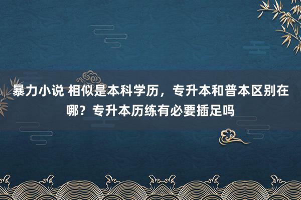 暴力小说 相似是本科学历，专升本和普本区别在哪？专升本历练有必要插足吗