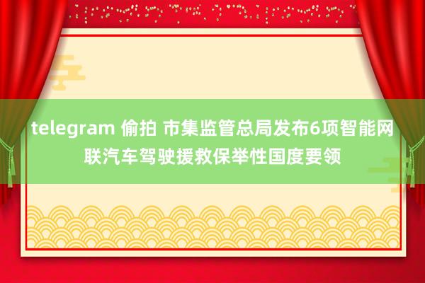 telegram 偷拍 市集监管总局发布6项智能网联汽车驾驶援救保举性国度要领