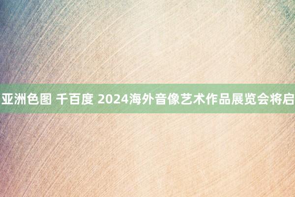 亚洲色图 千百度 2024海外音像艺术作品展览会将启