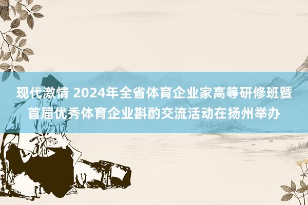 现代激情 2024年全省体育企业家高等研修班暨首届优秀体育企业斟酌交流活动在扬州举办