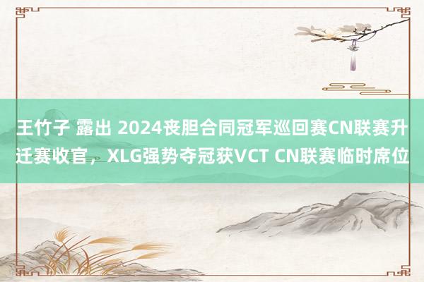 王竹子 露出 2024丧胆合同冠军巡回赛CN联赛升迁赛收官，XLG强势夺冠获VCT CN联赛临时席位