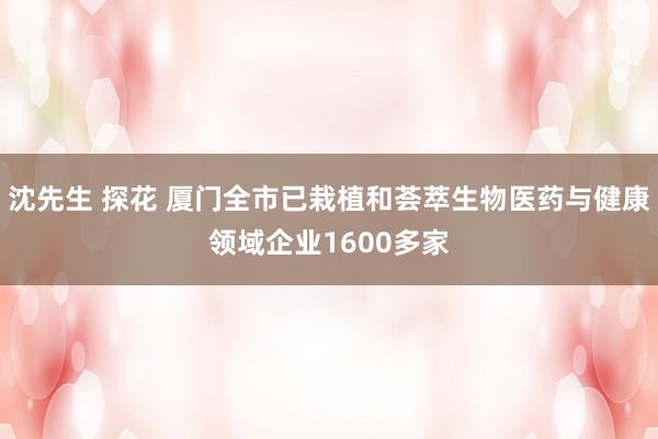 沈先生 探花 厦门全市已栽植和荟萃生物医药与健康领域企业1600多家