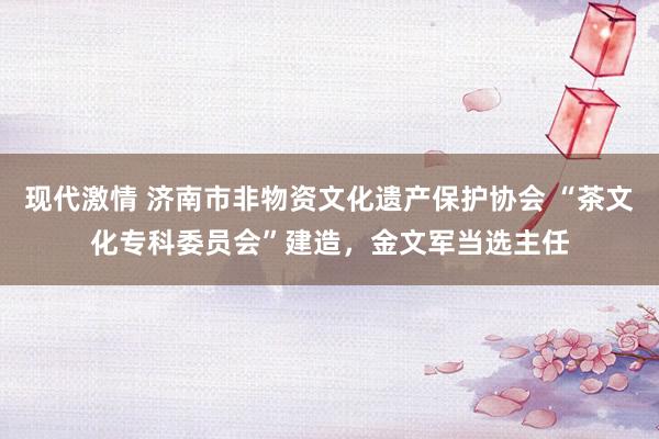 现代激情 济南市非物资文化遗产保护协会 “茶文化专科委员会”建造，金文军当选主任