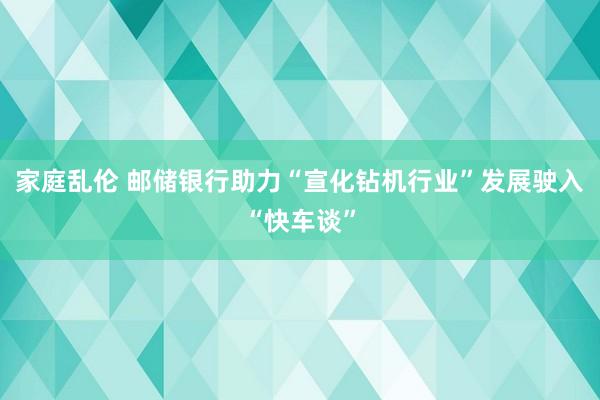 家庭乱伦 邮储银行助力“宣化钻机行业”发展驶入“快车谈”