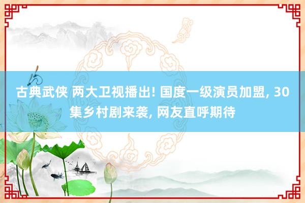 古典武侠 两大卫视播出! 国度一级演员加盟， 30集乡村剧来袭， 网友直呼期待