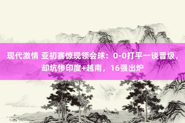 现代激情 亚初赛惊现领会球：0-0打平一谈晋级，却坑惨印度+越南，16强出炉