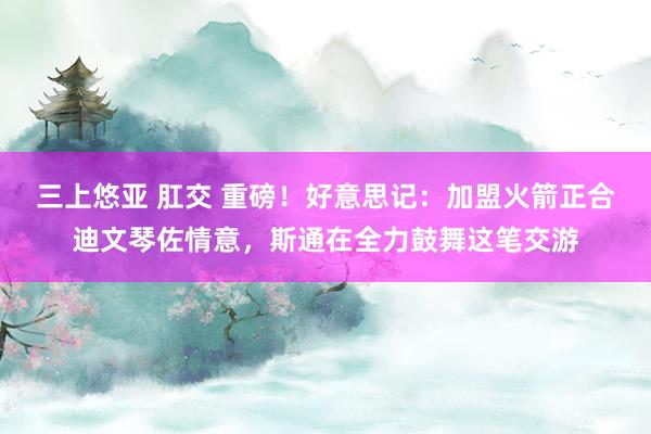 三上悠亚 肛交 重磅！好意思记：加盟火箭正合迪文琴佐情意，斯通在全力鼓舞这笔交游