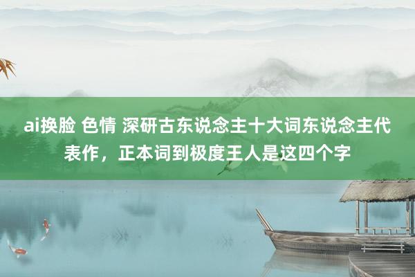 ai换脸 色情 深研古东说念主十大词东说念主代表作，正本词到极度王人是这四个字