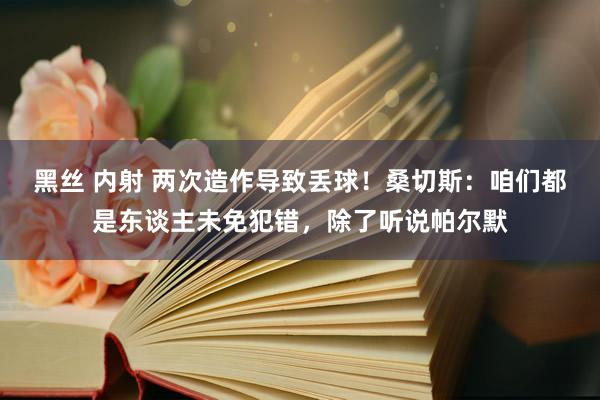 黑丝 内射 两次造作导致丢球！桑切斯：咱们都是东谈主未免犯错，除了听说帕尔默