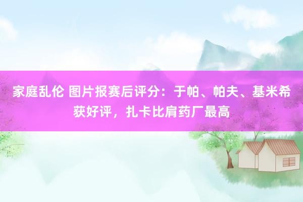 家庭乱伦 图片报赛后评分：于帕、帕夫、基米希获好评，扎卡比肩药厂最高