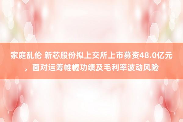 家庭乱伦 新芯股份拟上交所上市募资48.0亿元，面对运筹帷幄功绩及毛利率波动风险