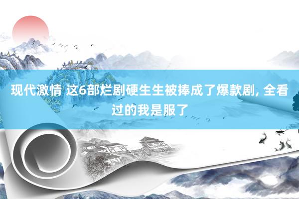 现代激情 这6部烂剧硬生生被捧成了爆款剧， 全看过的我是服了