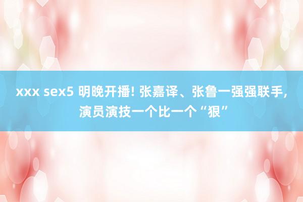 xxx sex5 明晚开播! 张嘉译、张鲁一强强联手， 演员演技一个比一个“狠”