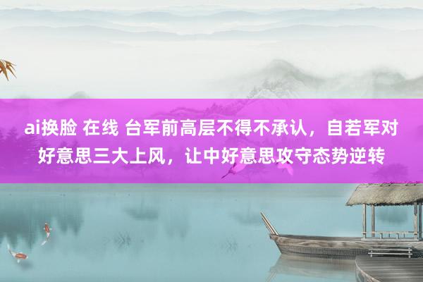 ai换脸 在线 台军前高层不得不承认，自若军对好意思三大上风，让中好意思攻守态势逆转