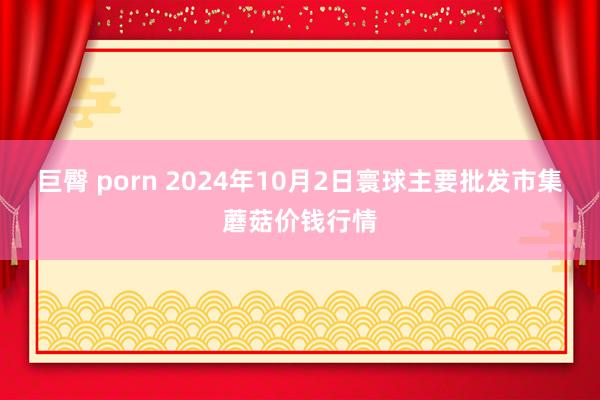 巨臀 porn 2024年10月2日寰球主要批发市集蘑菇价钱行情