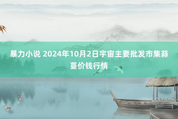 暴力小说 2024年10月2日宇宙主要批发市集蒜薹价钱行情