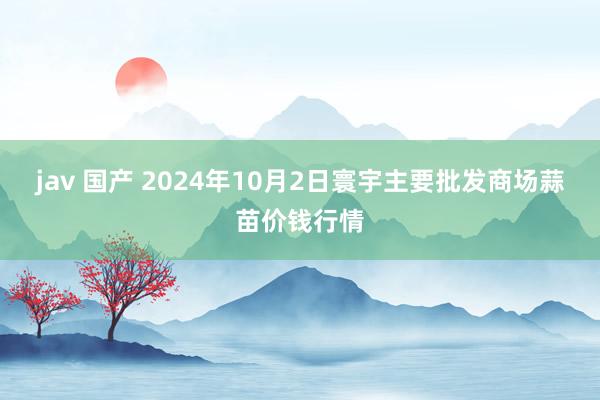 jav 国产 2024年10月2日寰宇主要批发商场蒜苗价钱行情