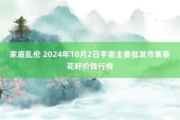 家庭乱伦 2024年10月2日宇宙主要批发市集葵花籽价钱行情